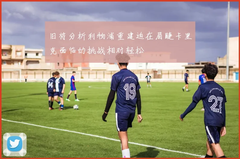 旧将分析利物浦重建迫在眉睫卡里克面临的挑战相对轻松