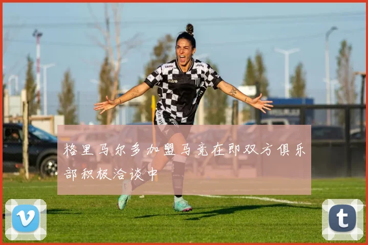 格里马尔多加盟马竞在即双方俱乐部积极洽谈中