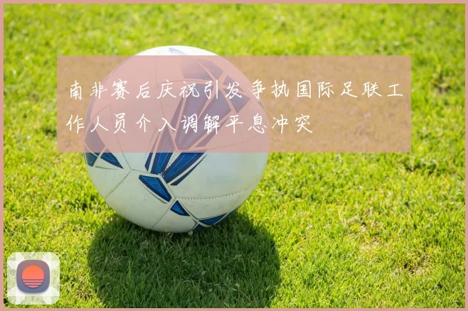 南非赛后庆祝引发争执国际足联工作人员介入调解平息冲突