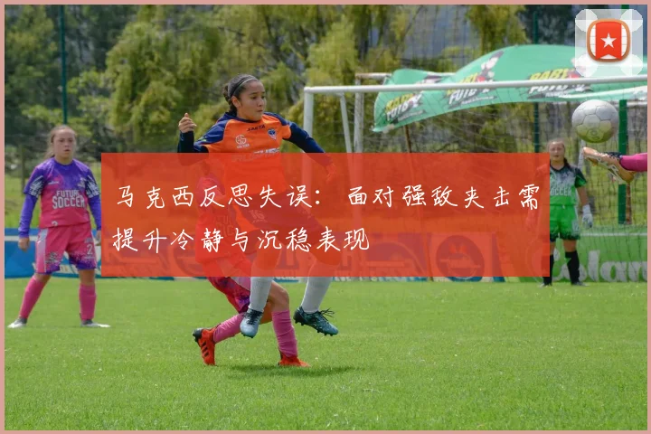 马克西反思失误：面对强敌夹击需提升冷静与沉稳表现