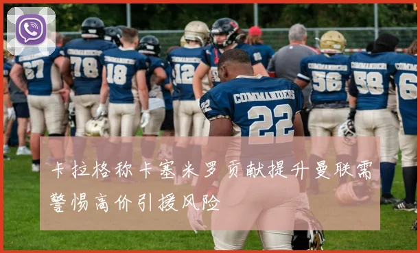 卡拉格称卡塞米罗贡献提升曼联需警惕高价引援风险