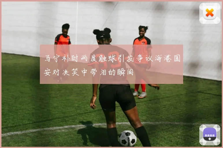 马宁补时两度触球引发争议海港国安对决笑中带泪的瞬间
