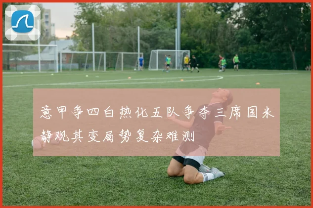 意甲争四白热化五队争夺三席国米静观其变局势复杂难测