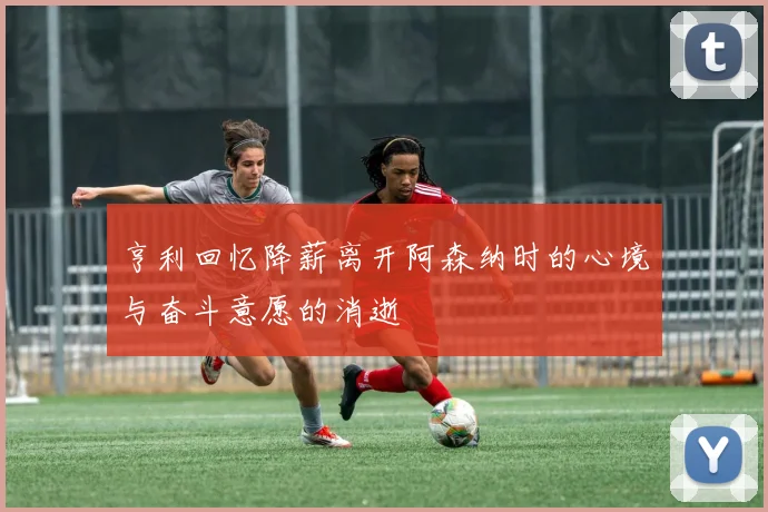 亨利回忆降薪离开阿森纳时的心境与奋斗意愿的消逝