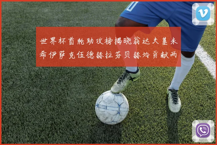 世界杯首轮助攻榜揭晓翁达夫基米希伊萨克伍德赫拉芬贝赫均贡献两次助攻