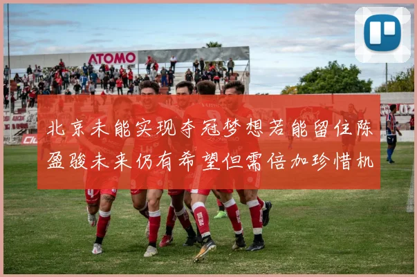 北京未能实现夺冠梦想若能留住陈盈骏未来仍有希望但需倍加珍惜机会