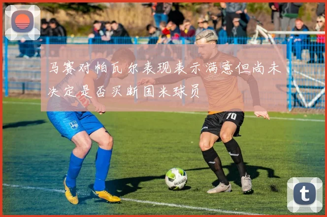 马赛对帕瓦尔表现表示满意但尚未决定是否买断国米球员