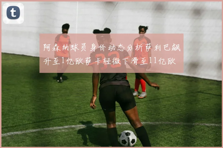 阿森纳球员身价动态分析萨利巴飙升至1亿欧萨卡轻微下滑至11亿欧
