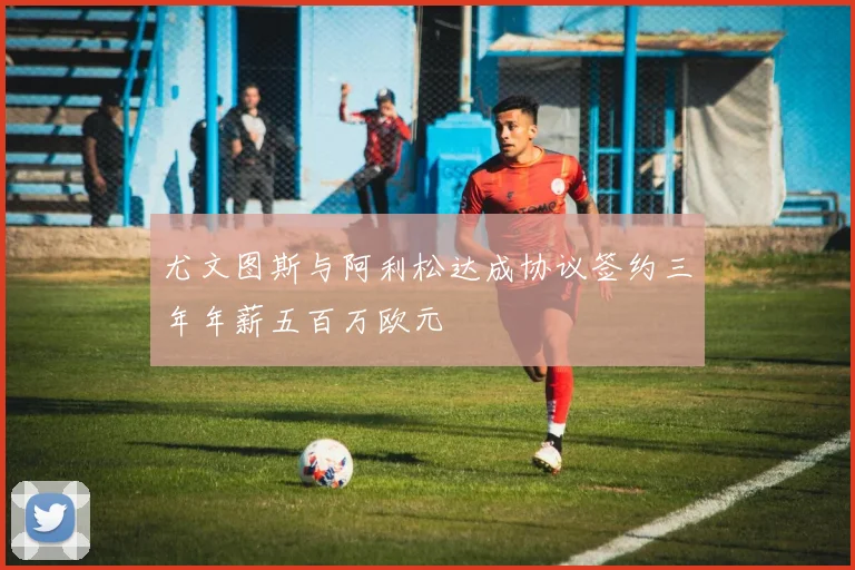 尤文图斯与阿利松达成协议签约三年年薪五百万欧元