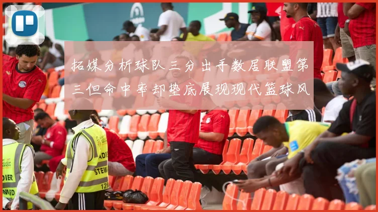 拓媒分析球队三分出手数居联盟第三但命中率却垫底展现现代篮球风格